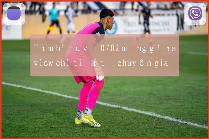 Tìm hiểu về 0702 mạng gì review chi tiết từ chuyên gia